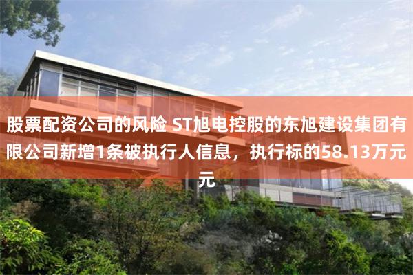 股票配资公司的风险 ST旭电控股的东旭建设集团有限公司新增1条被执行人信息，执行标的58.13万元