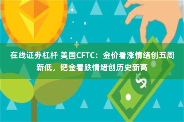 在线证劵杠杆 美国CFTC：金价看涨情绪创五周新低，钯金看跌情绪创历史新高