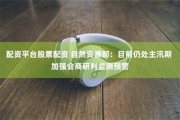 配资平台股票配资 自然资源部：目前仍处主汛期 加强会商研判监测预警