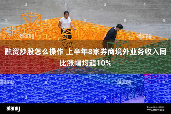 融资炒股怎么操作 上半年8家券商境外业务收入同比涨幅均超10%