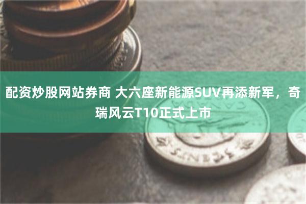 配资炒股网站券商 大六座新能源SUV再添新军，奇瑞风云T10正式上市