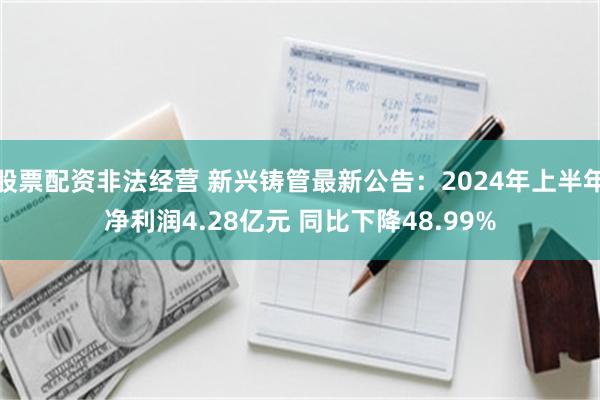 股票配资非法经营 新兴铸管最新公告：2024年上半年净利润4.28亿元 同比下降48.99%