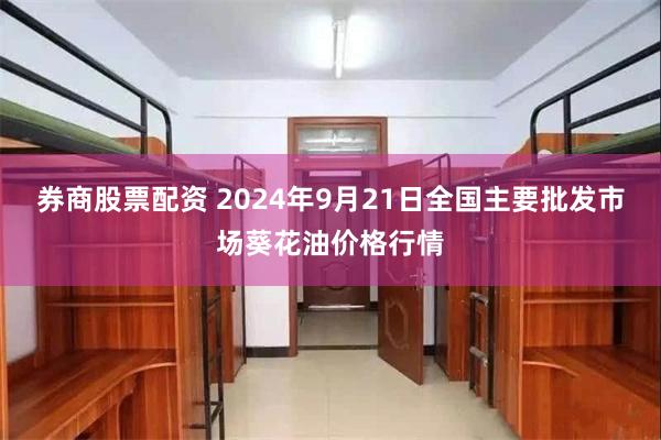 券商股票配资 2024年9月21日全国主要批发市场葵花油价格行情