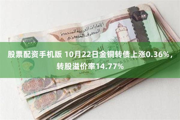 股票配资手机版 10月22日金铜转债上涨0.36%，转股溢价率14.77%