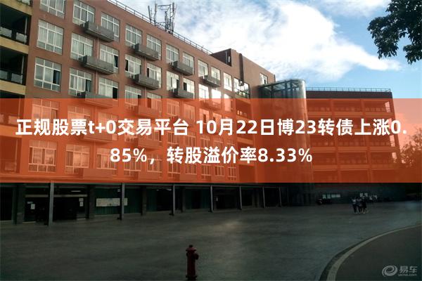 正规股票t+0交易平台 10月22日博23转债上涨0.85%，转股溢价率8.33%