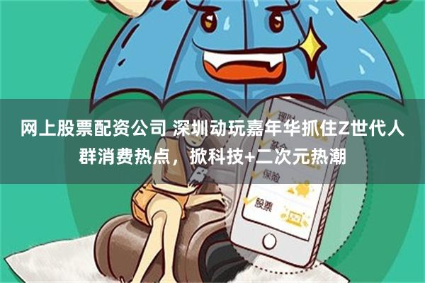 网上股票配资公司 深圳动玩嘉年华抓住Z世代人群消费热点，掀科技+二次元热潮