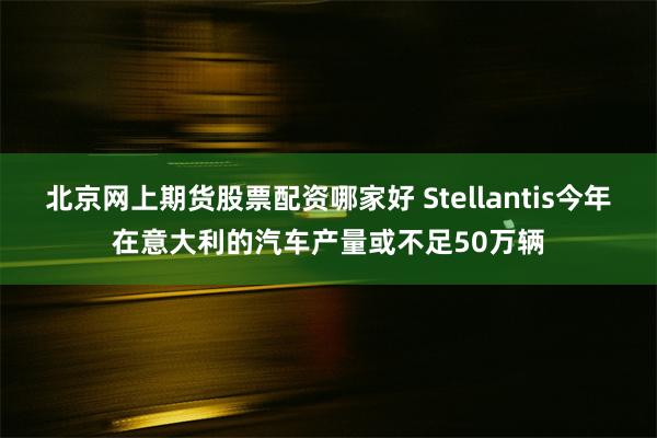 北京网上期货股票配资哪家好 Stellantis今年在意大利的汽车产量或不足50万辆