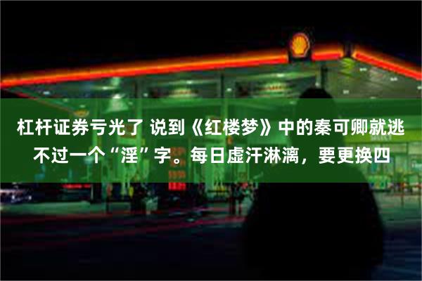 杠杆证券亏光了 说到《红楼梦》中的秦可卿就逃不过一个“淫”字。每日虚汗淋漓，要更换四