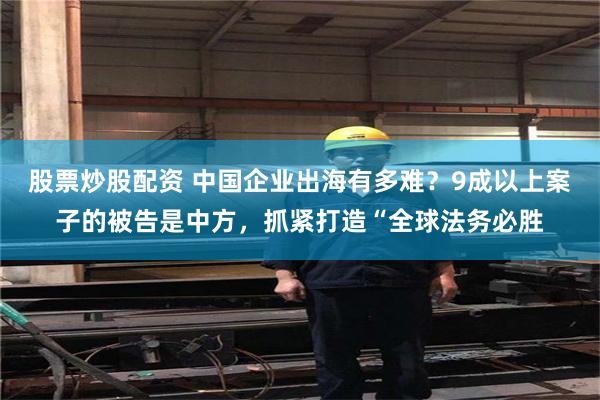 股票炒股配资 中国企业出海有多难？9成以上案子的被告是中方，抓紧打造“全球法务必胜