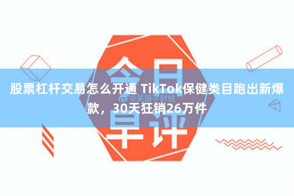 股票杠杆交易怎么开通 TikTok保健类目跑出新爆款，30天狂销26万件