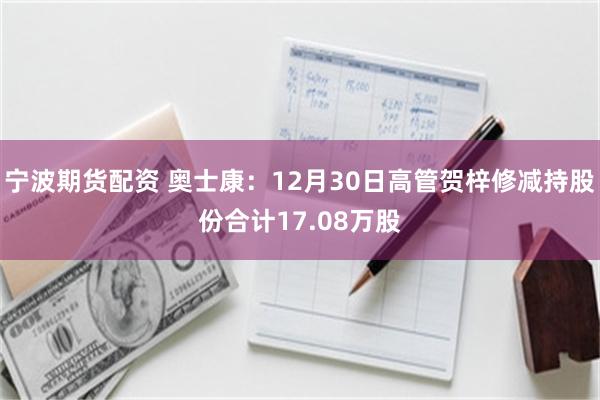 宁波期货配资 奥士康：12月30日高管贺梓修减持股份合计17.08万股