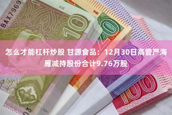 怎么才能杠杆炒股 甘源食品：12月30日高管严海雁减持股份合计9.76万股