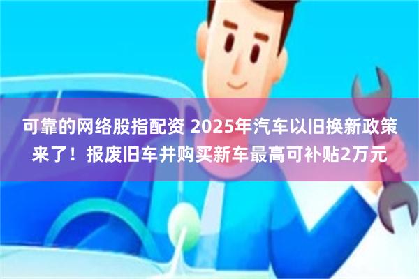 可靠的网络股指配资 2025年汽车以旧换新政策来了！报废旧车并购买新车最高可补贴2万元