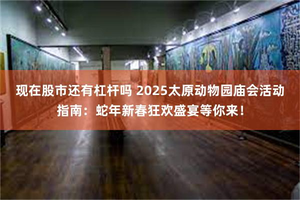 现在股市还有杠杆吗 2025太原动物园庙会活动指南：蛇年新春狂欢盛宴等你来！