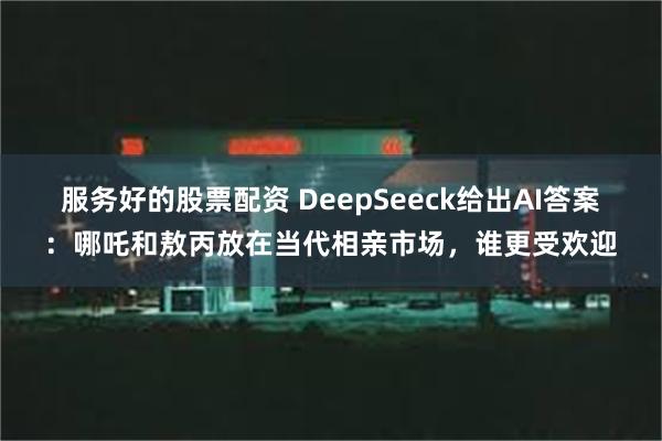 服务好的股票配资 DeepSeeck给出AI答案：哪吒和敖丙放在当代相亲市场，谁更受欢迎