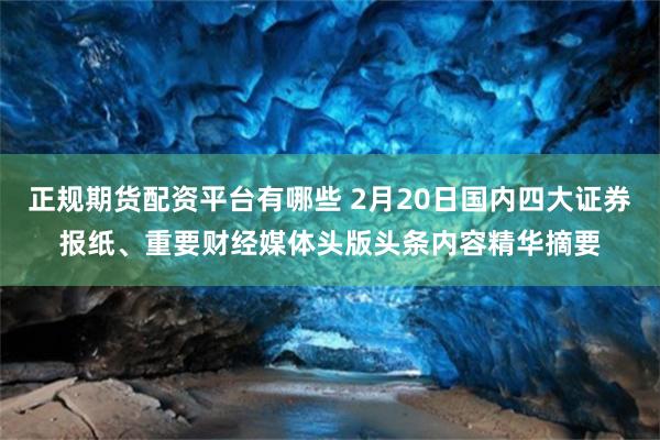 正规期货配资平台有哪些 2月20日国内四大证券报纸、重要财经媒体头版头条内容精华摘要