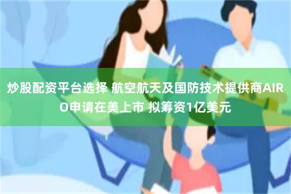 炒股配资平台选择 航空航天及国防技术提供商AIRO申请在美上市 拟筹资1亿美元