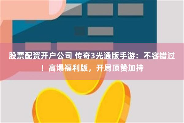 股票配资开户公司 传奇3光通版手游：不容错过！高爆福利版，开局顶赞加持