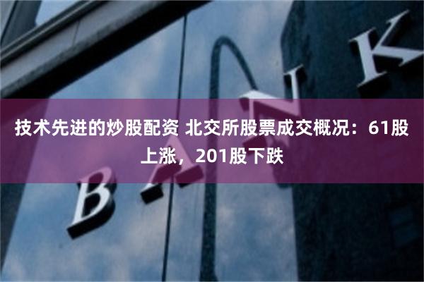 技术先进的炒股配资 北交所股票成交概况：61股上涨，201股下跌