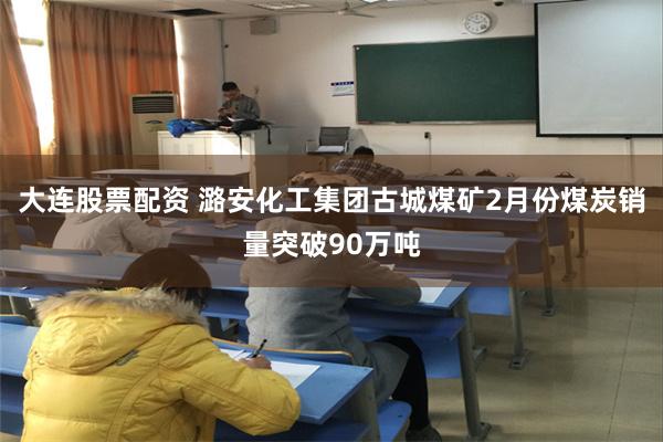 大连股票配资 潞安化工集团古城煤矿2月份煤炭销量突破90万吨